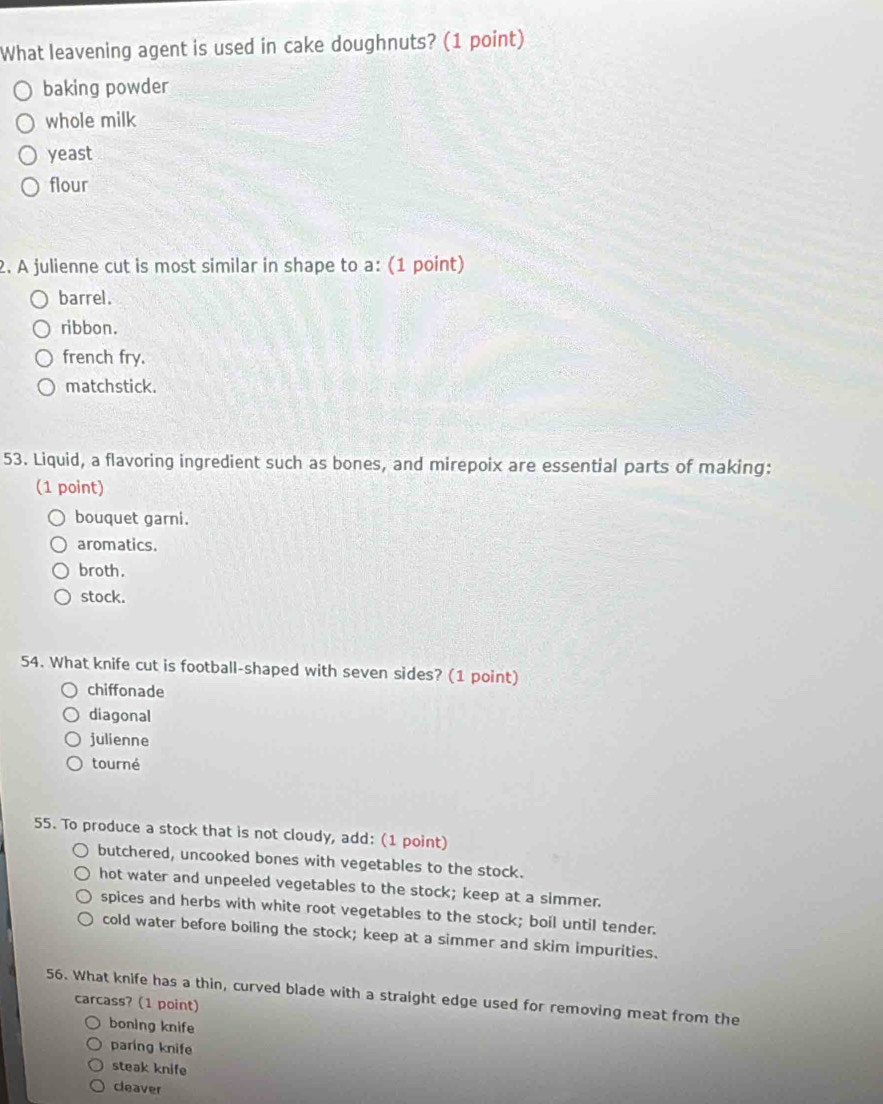 What leavening agent is used in cake doughnuts? (1 point)
baking powder
whole milk
yeast
flour
2. A julienne cut is most similar in shape to a: (1 point)
barrel.
ribbon.
french fry.
matchstick.
53. Liquid, a flavoring ingredient such as bones, and mirepoix are essential parts of making:
(1 point)
bouquet garni.
aromatics.
broth.
stock.
54. What knife cut is football-shaped with seven sides? (1 point)
chiffonade
diagonal
julienne
tourné
55. To produce a stock that is not cloudy, add: (1 point)
butchered, uncooked bones with vegetables to the stock.
hot water and unpeeled vegetables to the stock; keep at a simmer.
spices and herbs with white root vegetables to the stock; boil until tender.
cold water before boiling the stock; keep at a simmer and skim impurities.
56. What knife has a thin, curved blade with a straight edge used for removing meat from the
carcass? (1 point)
boning knife
paring knife
steak knife
cleaver