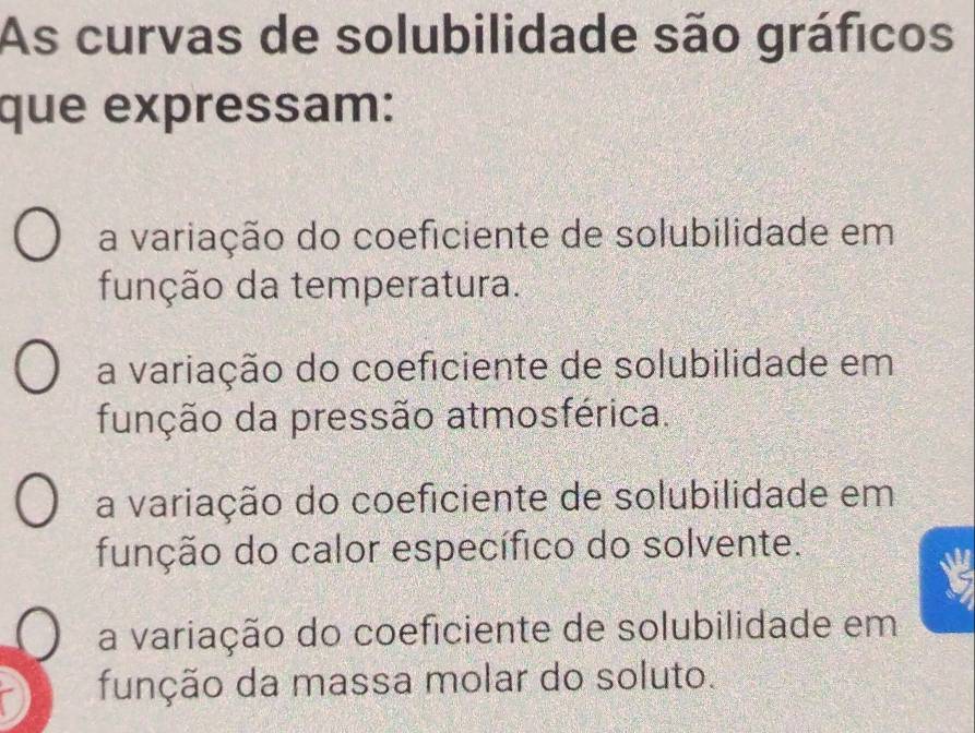 As curvas de solubilidade são gráficos
que expressam:
a variação do coeficiente de solubilidade em
função da temperatura.
a variação do coeficiente de solubilidade em
função da pressão atmosférica.
a variação do coeficiente de solubilidade em
função do calor específico do solvente.
a variação do coeficiente de solubilidade em
função da massa molar do soluto.