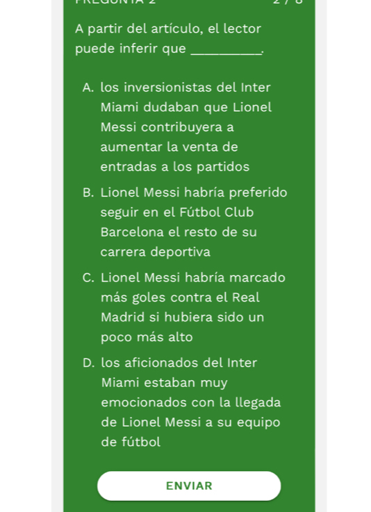 A partir del artículo, el lector
puede inferir que_
、.
A. los inversionistas del Inter
Miami dudaban que Lionel
Messi contribuyera a
aumentar la venta de
entradas a los partidos
B. Lionel Messi habría preferido
seguir en el Fútbol Club
Barcelona el resto de su
carrera deportiva
C. Lionel Messi habría marcado
más goles contra el Real
Madrid si hubiera sido un
poco más alto
D. los aficionados del Inter
Miami estaban muy
emocionados con la llegada
de Lionel Messi a su equipo
de fútbol
ENVIAR