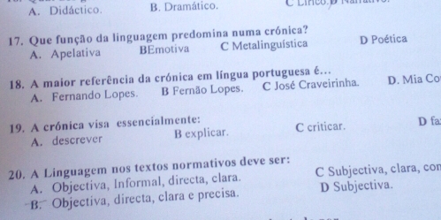 A. Didáctico. B. Dramático. C linço d Nan
17. Que função da linguagem predomina numa crónica?
A. Apelativa BEmotiva C Metalinguística D Poética
18. A maior referência da crónica em língua portuguesa é..
A. Fernando Lopes. B Fernão Lopes. C José Craveirinha. D. Mia Co
19. A crónica visa essencialmente:
A. descrever B explicar. C criticar. D fa
20. A Linguagem nos textos normativos deve ser:
A. Objectiva, Informal, directa, clara. C Subjectiva, clara, cor
B. Objectiva, directa, clara e precisa. D Subjectiva.