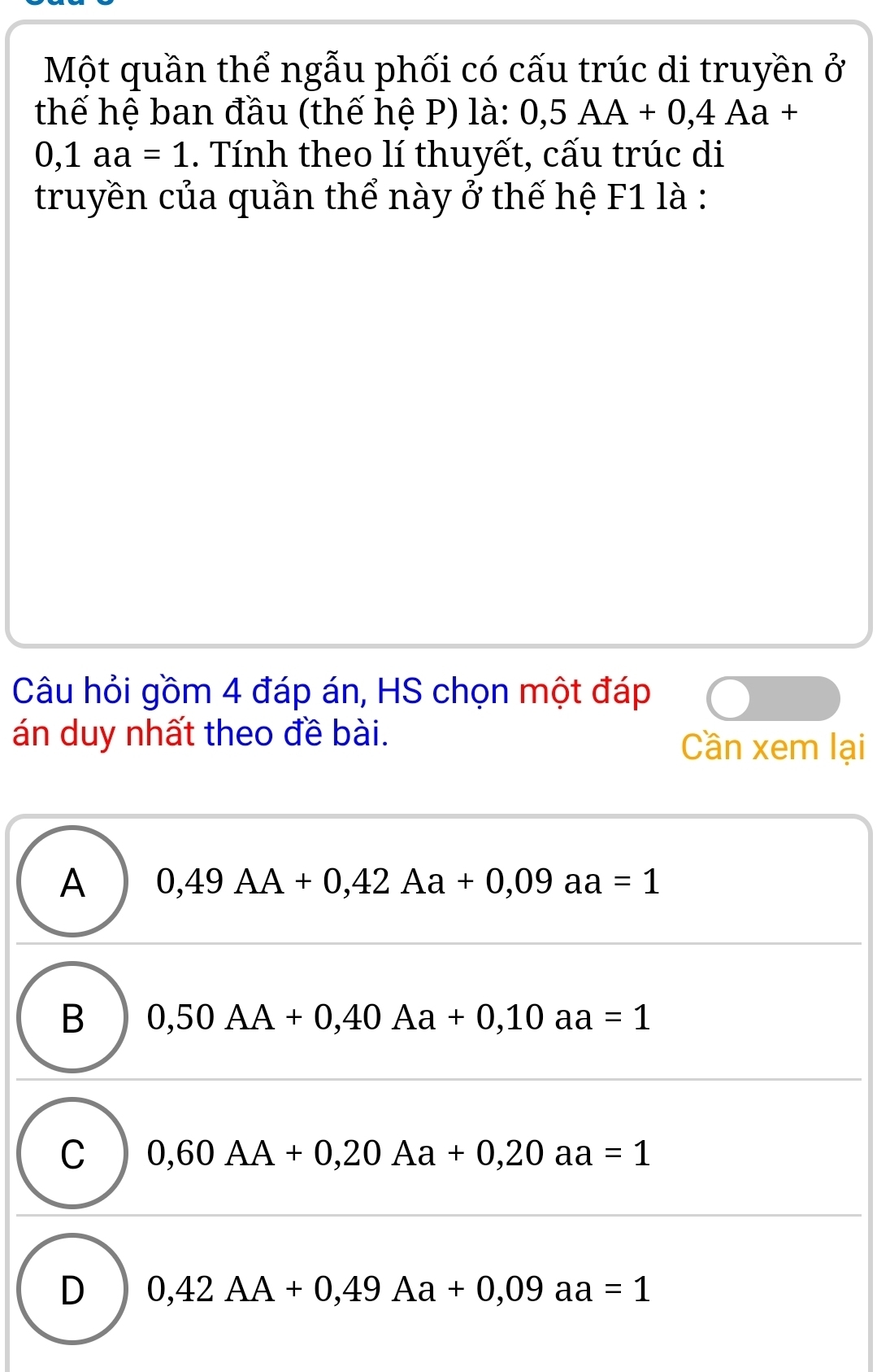 Một quần thể ngẫu phối có cấu trúc di truyền ở
thế hệ ban đầu (thế hệ P) là: 0,5AA+0,4Aa+
0,1aa=1. Tính theo lí thuyết, cấu trúc di
truyền của quần thể này ở thế hệ F1 là :
Câu hỏi gồm 4 đáp án, HS chọn một đáp
án duy nhất theo đề bài.
Cần xem lại
A 0,49AA+0,42Aa+0,09aa=1
B 0,50AA+0,40Aa+0,10aa=1
C 0,60AA+0,20Aa+0,20aa=1
D 0,42AA+0,49Aa+0,09aa=1