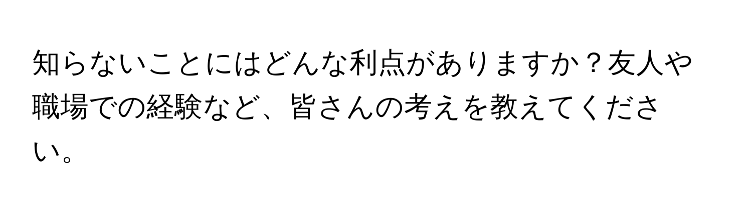 知らないことにはどんな利点がありますか？友人や職場での経験など、皆さんの考えを教えてください。