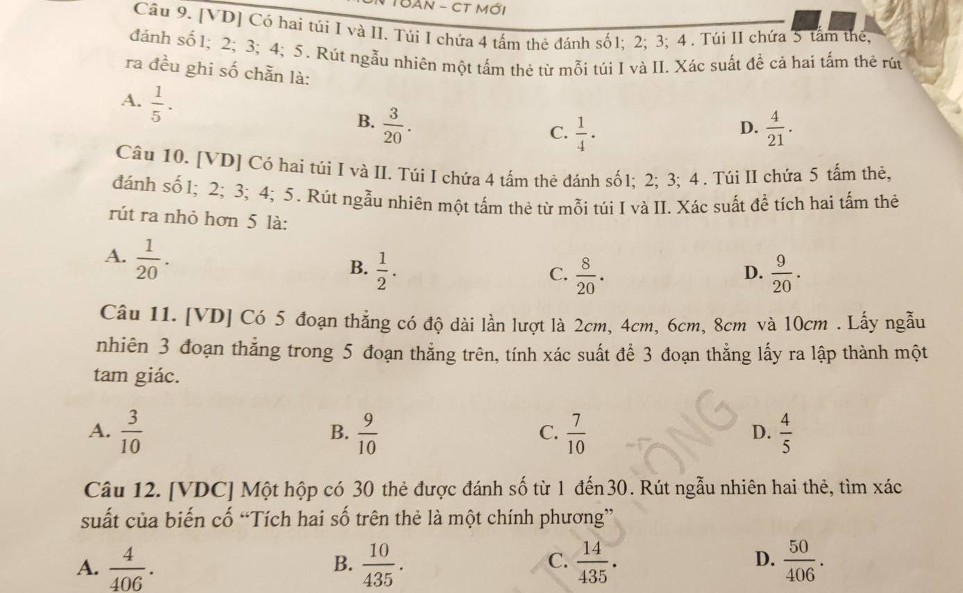 TBAN - CT mới
Câu 9. [VD] Có hai túi I và II. Túi I chứa 4 tấm thẻ đánh số1; 2; 3; 4 . Túi II chứa 5 tấm thế,
đánh số 1; 2; 3; 4; 5. Rút ngẫu nhiên một tấm thẻ từ mỗi túi I và II. Xác suất để cả hai tấm thẻ rút
ra đều ghi số chẵn là:
A.  1/5 .
B.  3/20 .  4/21 .
C.  1/4 ·
D.
Câu 10. [VD] Có hai túi I và II. Túi I chứa 4 tấm thẻ đánh số1; 2; 3; 4. Túi II chứa 5 tấm thẻ,
đánh số 1; 2; 3; 4; 5. Rút ngẫu nhiên một tấm thẻ từ mỗi túi I và II. Xác suất để tích hai tấm thẻ
rút ra nhỏ hơn 5 là:
A.  1/20 .
B.  1/2 .  9/20 .
C.  8/20 .
D.
Câu 11. [VD] Có 5 đoạn thẳng có độ dài lần lượt là 2cm, 4cm, 6cm, 8cm và 10cm . Lẫy ngẫu
nhiên 3 đoạn thẳng trong 5 đoạn thẳng trên, tính xác suất để 3 đoạn thẳng lấy ra lập thành một
tam giác.
A.  3/10   9/10   7/10   4/5 
B.
C.
D.
Câu 12. [VDC] Một hộp có 30 thẻ được đánh số từ 1 đến30. Rút ngẫu nhiên hai thẻ, tìm xác
suất của biến cố “Tích hai số trên thẻ là một chính phương”
D.
A.  4/406 .  10/435 .  14/435 .  50/406 .
B.
C.