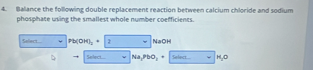 Balance the following double replacement reaction between calcium chloride and sodium 
phosphate using the smallest whole number coefficients. 
Select... Pb(OH)_2+|2 NaOH
Selec Na_2PbO_2+ Select... H_2O