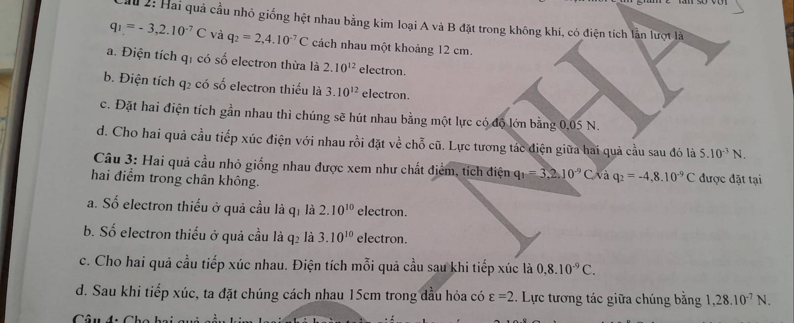 au 2: Hai quả cầu nhỏ giống hệt nhau bằng kim loại A và B đặt trong không khí, có điện tích lần lượt là
q_1=-3,2.10^(-7)C và q_2=2,4.10^(-7)C cách nhau một khoảng 12 cm.
a. Điện tích qi có số electron thừa là 2.10^(12) electron.
b. Điện tích q2 có số electron thiếu là 3.10^(12) electron.
c. Đặt hai điện tích gần nhau thì chúng sẽ hút nhau bằng một lực có độ lớn bằng 0,05 N.
d. Cho hai quả cầu tiếp xúc điện với nhau rồi đặt về chỗ cũ. Lực tương tác điện giữa hai quả cầu sau đó là 5.10^(-3)N. 
Câu 3: Hai quả cầu nhỏ giống nhau được xem như chất điểm, tích điện q_1=3, 2.10^(-9) C và q_2=-4, 8.10^(-9)C được đặt tại
hai điểm trong chân không.
a. Số electron thiếu ở quả cầu là qi là 2.10^(10) electron.
b. Số electron thiếu ở quả cầu là q2 là 3.10^(10) electron.
c. Cho hai quả cầu tiếp xúc nhau. Điện tích mỗi quả cầu sau khi tiếp xúc là 0, 8.10^(-9)C.
d. Sau khi tiếp xúc, ta đặt chúng cách nhau 15cm trong dầu hỏa có varepsilon =2. Lực tương tác giữa chúng bằng 1, 28.10^(-7)N.