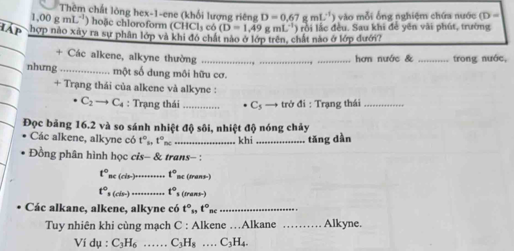 Thêm chất lỏng hex-1-ene (khối lượng riêng D=0.67gmL^(-1)) vào mỗi ống nghiệm chứa nước (D=
1,00gmL^(-1) hoặc chloroform (CH Cl_3 có (D=1,49gmL^(-1)) rồi lắc đều. Sau khi để yên vài phút, trường 
IAp khợp nào xảy ra sự phân lớp và khi đó chất nào ở lớp trên, chất nào ở lớp dưới? 
+ Các alkene, alkyne thường _ __hơn nước & _trong nước, 
nhưng _một số dung môi hữu cơ. 
+ Trạng thái của alkene và alkyne :
C_2to C_4 : Trạng thái _ C_5 → trở đi : Trạng thái_ 
Đọc bảng 16.2 và so sánh nhiệt độ sôi, nhiệt độ nóng chảy 
Các alkene, alkyne có t°_s, t°_nc _khi _tǎng dàn 
Đồng phân hình học cis- & trans- :
t° ne (cis-)• t°_nc (trans-)
t°_s (cis-)_ t°_ (trans-) 
Các alkane, alkene, alkyne có t°, t°nc _ 
Tuy nhiên khi cùng mạch C : Alkene …Alkane _Alkyne. 
Ví dụ : C_3H_6 _ C_3H_8 _ C_3H_4.