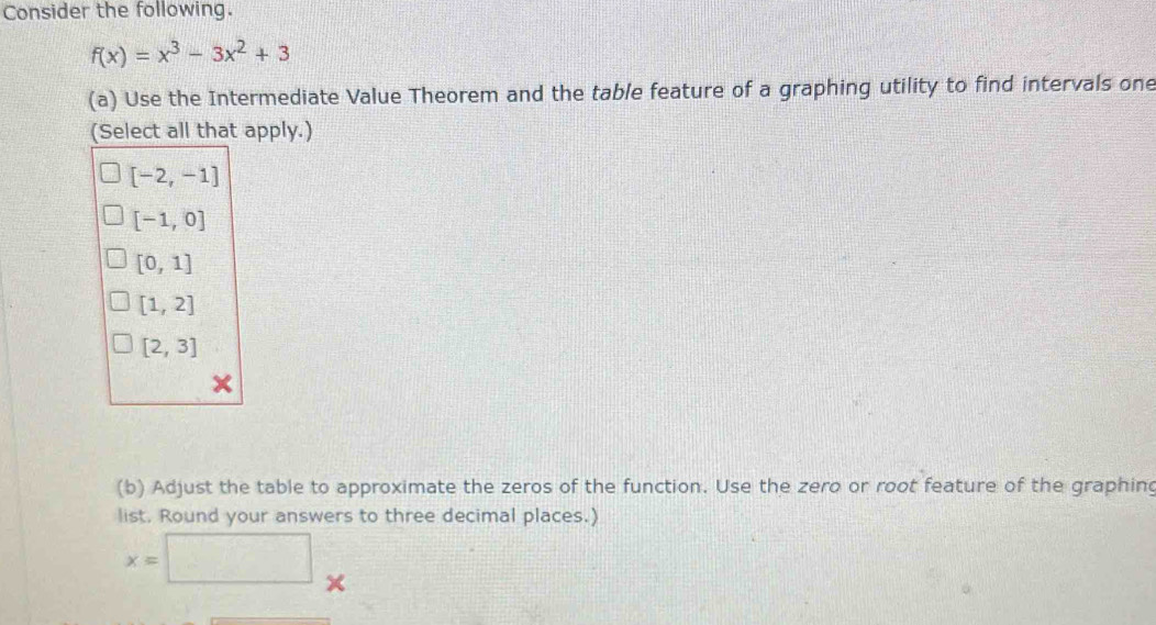 Consider the following.
f(x)=x^3-3x^2+3
(a) Use the Intermediate Value Theorem and the table feature of a graphing utility to find intervals one
(Select all that apply.)
[-2,-1]
[-1,0]
[0,1]
[1,2]
[2,3]
(b) Adjust the table to approximate the zeros of the function. Use the zero or root feature of the graphin
list. Round your answers to three decimal places.)
x=□ ×