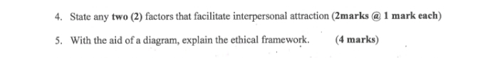 State any two (2) factors that facilitate interpersonal attraction (2marks @ 1 mark each) 
5. With the aid of a diagram, explain the ethical framework. (4 marks)