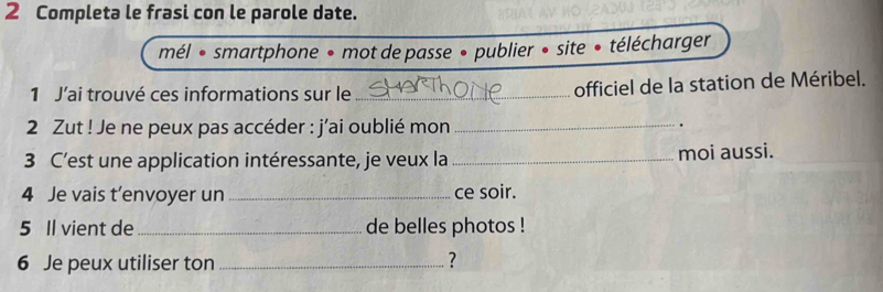 Completa le frasi con le parole date. 
mél « smartphone • mot de passe • publier • site • télécharger 
1 J’ai trouvé ces informations sur le _officiel de la station de Méribel. 
2 Zut ! Je ne peux pas accéder : j'ai oublié mon_ 
. 
3 C’est une application intéressante, je veux la _moi aussi. 
4 Je vais t’envoyer un _ce soir. 
5 Il vient de_ de belles photos ! 
6 Je peux utiliser ton _?