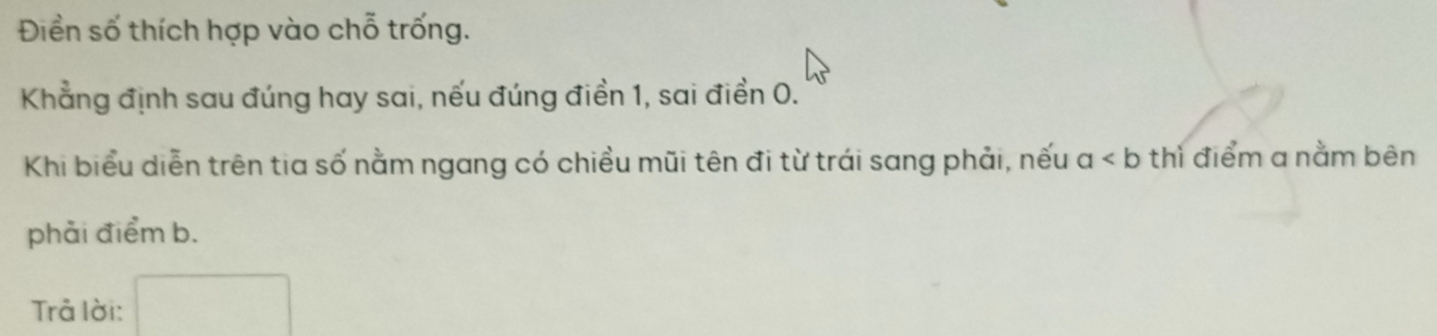 Điền số thích hợp vào chỗ trống. 
Khẳng định sau đúng hay sai, nếu đúng điền 1, sai điền 0. 
Khi biểu diễn trên tia số nằm ngang có chiều mũi tên đi từ trái sang phải, nếu a thì điểm a nằm bên 
phải điểm b. 
Trả lời: