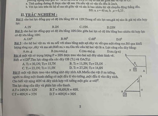 Tính quãng đường đi được của vật sau 10s nếu vật có vận tốc đều là 2m/s.
b. Với lực kéo trên thì hệ số ma sát giữa vật và sản là bao nhiêu thì vật chuyển động thẳng đều.
DS: a.s=40m; b. mu =0,25.
II. TRÁC NGHIỆM :
Bài 1: cho hai lực đồng quy có độ lớn bằng 9N và 12N.Trong số các lực sau,giá trị nào là giá trị của hợp
lực:
A.1N B.2N C.15N. D.25N
Bài 2; cho hai lực đồng quy có độ lớn bằng 10N.Góc giữa hai lực có dộ lớn bằng bao nhiêu thì hợp lực
có độ lớn bằng 10N:
A. 120° B. 90° C 60° D. 0°
Bài 3 : cho hộ hai vật m1 và m2 nổi với nhau bằng một sợi dây và vất qua một ròng rọc.Bỏ qua khối
lượng ròng rọc ,dây và ma sát.Biết m1 > m2.Gia tốc của hệ hai vật là a. Lực căng của dây bằng:
A.mi..g B.(m1+m2).g C. (m_1-m_2).g. D. m_1(g-a)
Bài 4: một vật có trọng lượng P=20N được treo vào hai sợi dây nhưc hình voverline c. B
Biết alpha =120° Tìm lực căng của các dây OB(T_1) và OA(T_2):
A. T_1=30,1N;T_2=15,7N B. T_1=11,5N;T_2=23,1N. a
C. T_1=23,1N;T_2=11,5N D. T_1=27,2N;T_2=14,8N P
Bài 5: một vật được treo vào tường nhờ dây xích AB.Muốn cho vật ở xa tường, A
người ta dùng một thanh chống có một đầu tì vào tường ,một đầu tì vào dây xích.
Cho biết vật nặng 40N và dây xích hợp với tường một góc alpha =45°.
Tìm lực căng của dây và phản lực của thanh.
A. T=24N;N=32N B. T=56,6N;N=40N.
C T=48N;N=37N D T=40N;N=36N
5