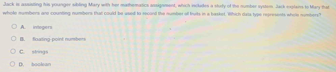 Jack is assisting his younger sibling Mary with her mathematics assignment, which includes a study of the number system. Jack explains to Mary that
whole numbers are counting numbers that could be used to record the number of fruits in a basket. Which data type represents whole numbers?
A. integers
B. floating-point numbers
C. strings
D. boolean