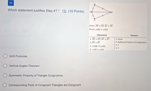 Which statement justifies Step 4? * □ (10 Points)
Gilven overline AB=overline AD; overline BC=overline DC
Prove ∠ ABC≌ ∠ ADC
Statements Reasons
1 overline AB=overline AD, overline BC=overline DC 1. Göven
overline AC=overline AC 2. Reflexive Property of Congruence
3. △ ABC≌ △ ADC 3. ?
4 ∠ ABC≌ △ ANP 4. ?
SAS Postulate
Vertical Angles Theorem
Symmetric Property of Triangle Congruence
Corresponding Parts of Congruent Triangles are Congruent