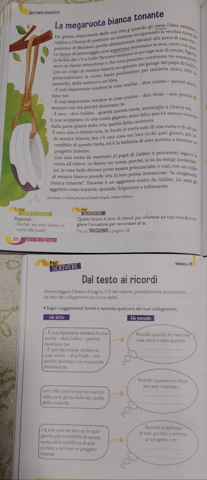 RACCONTO REALISTICO
La megaruota bianca tonante
Un giorno importante della sua vita è quando gli viene l'idea assieme 
Galileo e Cherry di costruire un'altalena recuperando la vecchia ruota de
pulmino di Mariano, quella abbandonata davanti alla porta di casa sua
Lo fanno di pomeriggio, non aspettano nemmeno la sera, tanto con que!
la fretta che c'è a Colle Taccone nessuno si accorge mai di niente, figuria
moci se fanno attenzione a che cosa possono combinare tre marmocch 
Con un colpo di vernice bianca recuperata dal garage del papã di Galile
personalizzano la ruota, basta pochissimo per renderla unica, solo  
pennello, della vernice e un’idea.
-  cosi importante rendere le cose uniche - dice Galileo - perché diven
tano tue.
- È cosé importante rendere le cose uniche ~ dice Noah - non perché d
ventano tue ma perché diventano te.
- È vero - dice Galileo - guarda questa ruota, assomiglia a Cherry ora
E così scoppiano in una risata gigante, sono felici perché stanno vivendo
dalla parte giusta della vita, quella della creatività.
È vero, non è chissà cosa, in fondo si tratta solo di una ruota e di un po
di vernice bianca, ma c'è una cosa nei loro occhi quel giorno, più in
credibile di questa ruota, ed è la bellezza di aver portato a termine un
progetto insieme.
Con una corda da marinaio (il papà di Galileo è pescatore) legano la
ruota all'albero. Le danno un nome, perché, si sa da tempi lontaniss
mi. le cose belle devono poter essere pronunciate, e così, con un colpo
di vernice bianca prende vita la loro prima invenzione: “la megaruota
bianca tonante". Tonante è un aggettivo scelto da Galileo, lui ama g
aggettivi come tonante, spaziale, folgorante e infuocante.
Gio Evan, I ricordi preziosi di Noah Gingols, Fabbri Editori
Per
'COMPRENDE PE' SCRIVERE
Rispondi, Questo brano è ricco di stimoli per riflettere sui tuoi ricordi e co-
* Perché i tre amici danno un gliere l’occasione per raccontare di te
nome alla ruota? Vai sul TACCUINO a pagina 58.
172 IDEE IN CIRCOLO
Per Volume p. 172 
SCRIVERE
Dal testo ai ricordi
Mentre leggevi il brano di pagina 172 del volume, probabilmente la tua mente
ha fatto del collegamenti con la tua realtà.
• Segui i suggerimenti forniti e racconta qualcuno dei tuoi collegamenti.
Ho letto Ho pensato
- É cosi importante rendere le cose Ricordo quando ho reso una
uniche - dice Galileo - perché cosa unica: è stato quando.
_
diventano tue.
- È cosi importante rendere le
cose uniche - dice Noah - non
_
perché diventano tue ma perché
diventano te.
Ricordo quando ero felice
per aver inventato.
_
sono felici perché stanno vivendo
_
dalla parte giusta della vita, quella
della creatività.
Ricordo la bellezza
c'è una cosa nei loro occhi quel di aver portato a termine
giorno, più incredibile di questa un progetto con.
ruota, ed è la bellezza di aver
portato a termine un progetto
_
insième
_