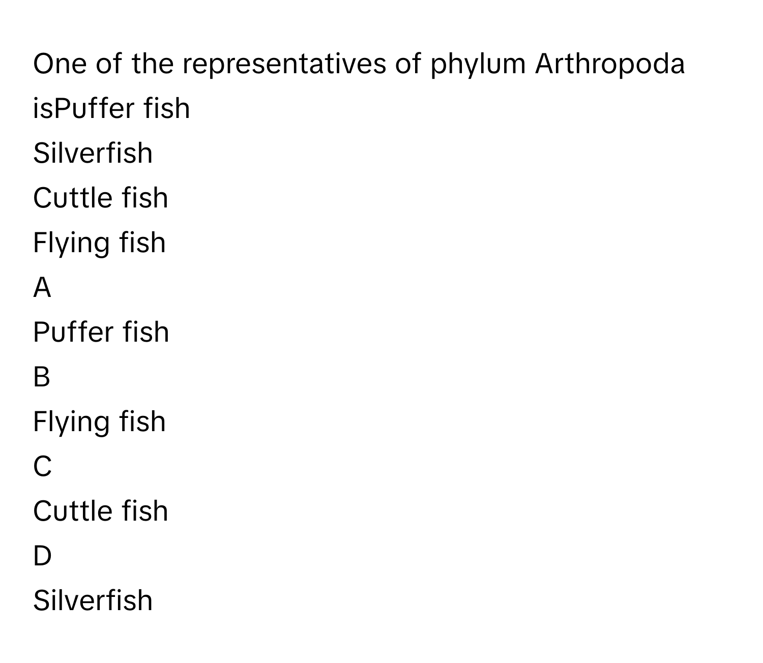 One of the representatives of phylum Arthropoda isPuffer fish
Silverfish
Cuttle fish
Flying fish

A  
Puffer fish 


B  
Flying fish 


C  
Cuttle fish 


D  
Silverfish