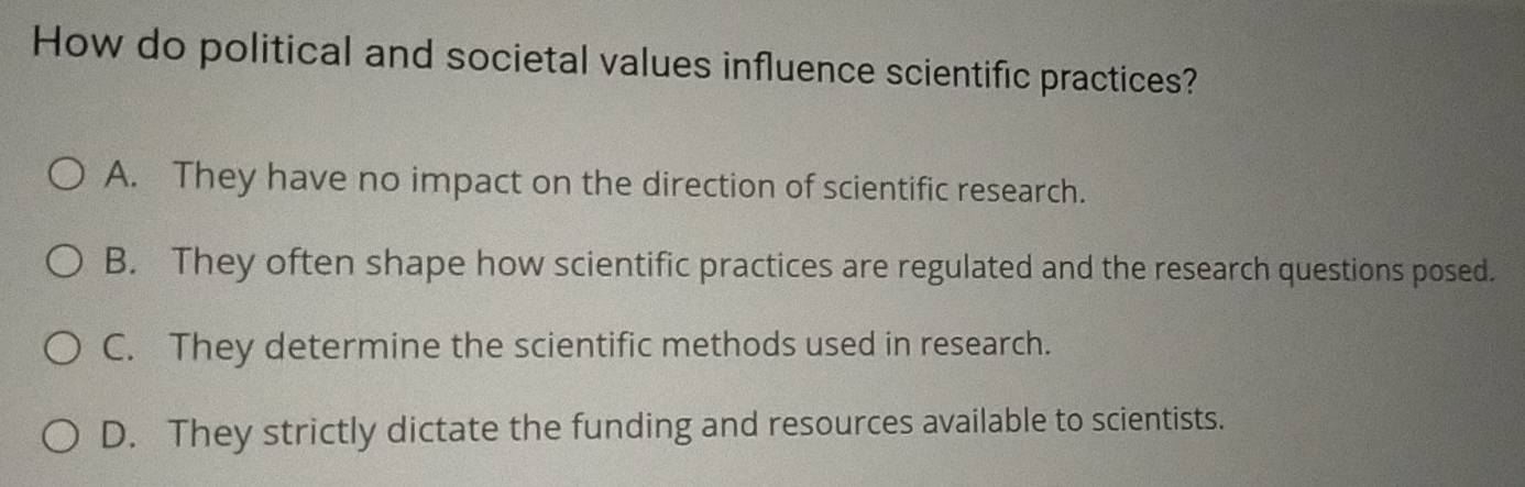 How do political and societal values influence scientific practices?
A. They have no impact on the direction of scientific research.
B. They often shape how scientific practices are regulated and the research questions posed.
C. They determine the scientific methods used in research.
D. They strictly dictate the funding and resources available to scientists.