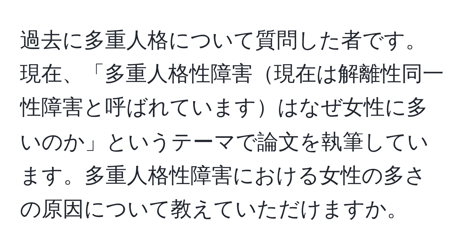 過去に多重人格について質問した者です。現在、「多重人格性障害現在は解離性同一性障害と呼ばれていますはなぜ女性に多いのか」というテーマで論文を執筆しています。多重人格性障害における女性の多さの原因について教えていただけますか。