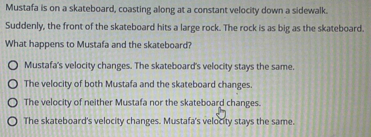 Mustafa is on a skateboard, coasting along at a constant velocity down a sidewalk.
Suddenly, the front of the skateboard hits a large rock. The rock is as big as the skateboard.
What happens to Mustafa and the skateboard?
Mustafa’s velocity changes. The skateboard’s velocity stays the same.
The velocity of both Mustafa and the skateboard changes.
The velocity of neither Mustafa nor the skateboard changes.
The skateboard's velocity changes. Mustafa's velocity stays the same.