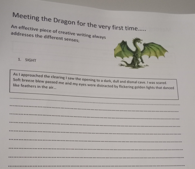 Meeting the Dragon for the very first time..... 
An effective piece of creative writing always 
addresses the different senses; 
1. SIGHT 
As I approached the clearing I saw the opening to a dark, dull and dismal cave. I was scared. 
Soft breeze blew passed me and my eyes were distracted by flickering golden lights that danced 
like feathers in the air... 
_ 
_ 
_ 
_ 
_ 
_ 
_ 
_ 
_ 
_