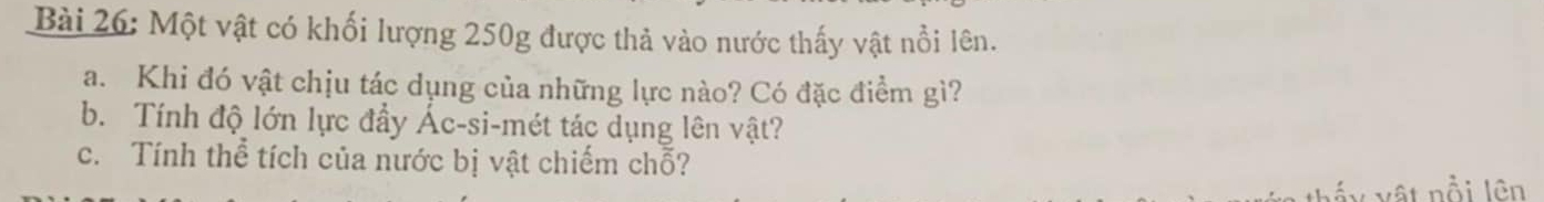 Một vật có khối lượng 250g được thả vào nước thấy vật nổi lên. 
a. Khi đó vật chịu tác dụng của những lực nào? Có đặc điểm gì? 
b. Tính độ lớn lực đẩy Ác-si-mét tác dụng lên vật? 
c. Tính thể tích của nước bị vật chiếm chỗ? 
vật nổi lên