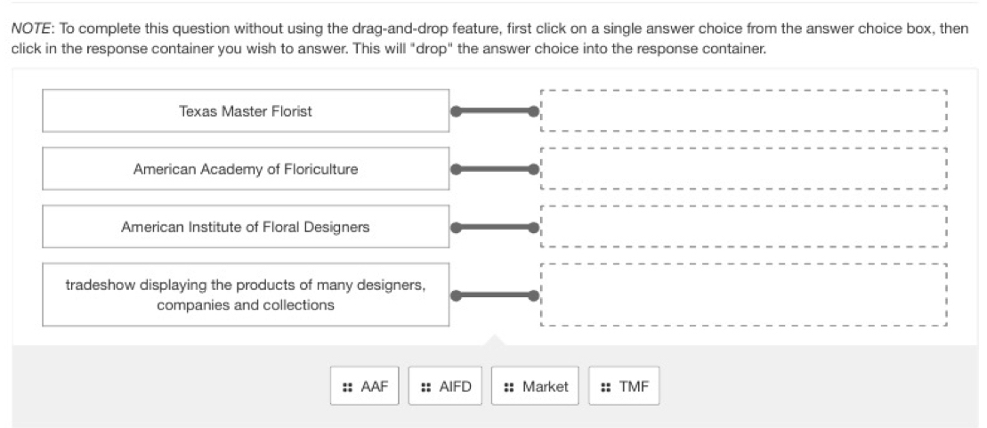 NOTE: To complete this question without using the drag-and-drop feature, first click on a single answer choice from the answer choice box, then
click in the response container you wish to answer. This will "drop" the answer choice into the response container.
Texas Master Florist
American Academy of Floriculture
American Institute of Floral Designers
tradeshow displaying the products of many designers,
companies and collections
:: AAF :: AIFD :: Market :: TMF