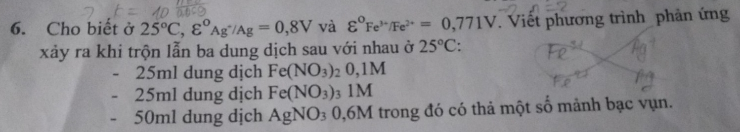 Cho biết ở 25°C, varepsilon°_Ag^+/Ag=0,8V và varepsilon°Fe^(3+)/Fe^(2+)=0,771V Viết phương trình phản ứng 
xảy ra khi trộn lẫn ba dung dịch sau với nhau ở 25°C :
25ml dung dịch Fe(NO_3)_2 0,1M
25ml dung dịch Fe(NO_3) : _31M
50ml dung dịch AgNO_30,6M trong đó có thả một số mảnh bạc vụn.