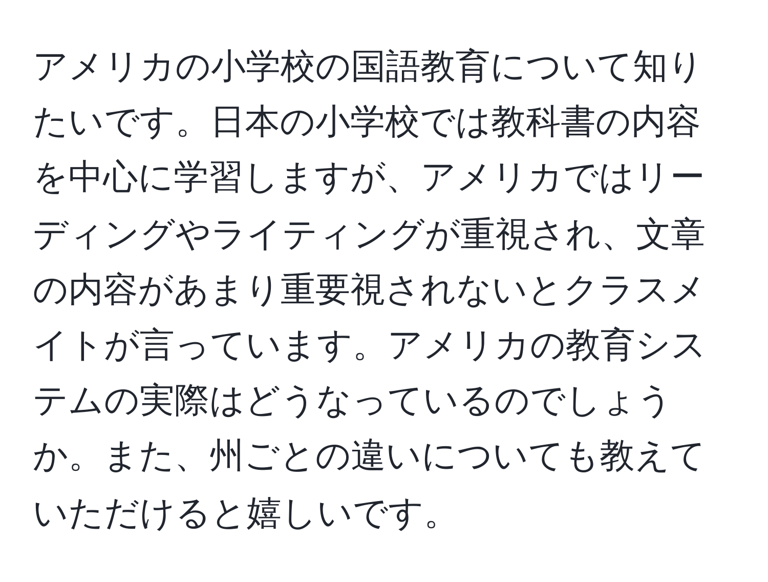 アメリカの小学校の国語教育について知りたいです。日本の小学校では教科書の内容を中心に学習しますが、アメリカではリーディングやライティングが重視され、文章の内容があまり重要視されないとクラスメイトが言っています。アメリカの教育システムの実際はどうなっているのでしょうか。また、州ごとの違いについても教えていただけると嬉しいです。