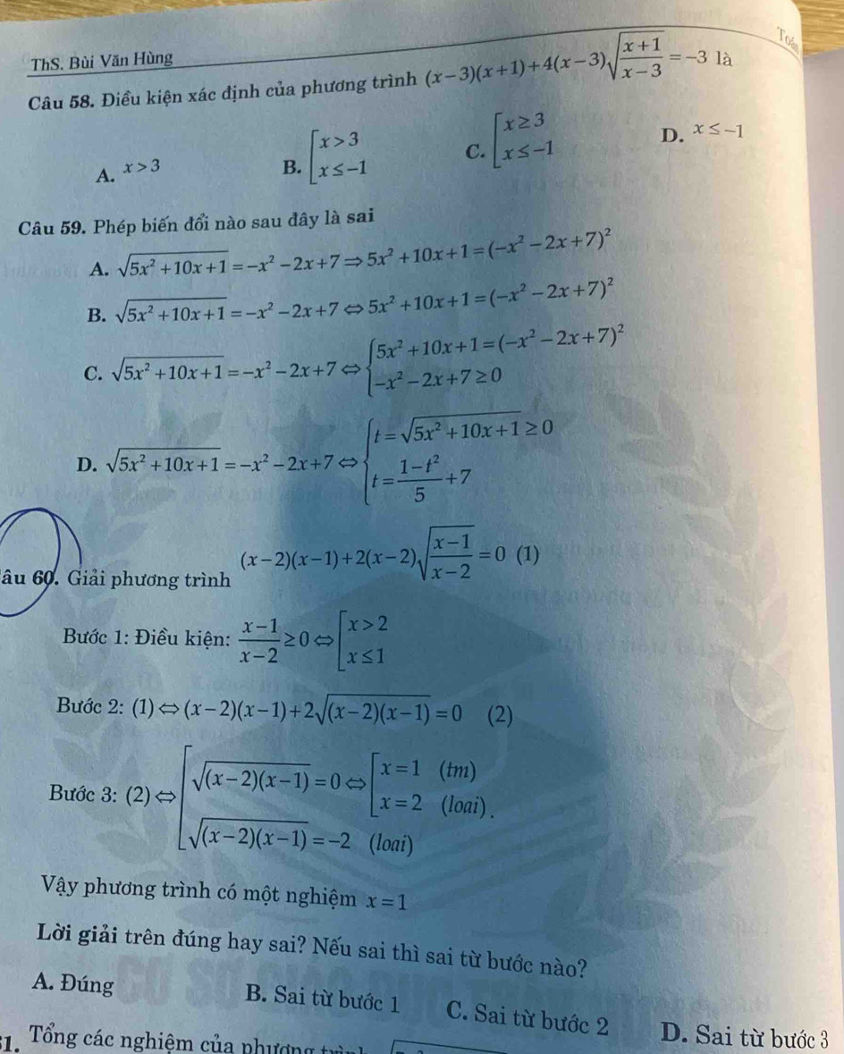 Tos
ThS. Bùi Văn Hùng
Câu 58. Điều kiện xác định của phương trình (x-3)(x+1)+4(x-3)sqrt(frac x+1)x-3=-31 à
C. beginarrayl x≥ 3 x≤ -1endarray.
A. x>3
B. beginarrayl x>3 x≤ -1endarray.
D. x≤ -1
Câu 59. Phép biến đổi nào sau đây là sai
A. sqrt(5x^2+10x+1)=-x^2-2x+7Rightarrow 5x^2+10x+1=(-x^2-2x+7)^2
B. sqrt(5x^2+10x+1)=-x^2-2x+7 c 5x^2+10x+1=(-x^2-2x+7)^2
C. sqrt(5x^2+10x+1)=-x^2-2x+7Leftrightarrow beginarrayl 5x^2+10x+1=(-x^2-2x+7)^2 -x^2-2x+7≥ 0endarray.
D. sqrt(5x^2+10x+1)=-x^2-2x+7Leftrightarrow beginarrayl t=sqrt(5x^2+10x+1)≥ 0 t= (1-t^2)/5 +7endarray.
âu 60. Giải phương trình
(x-2)(x-1)+2(x-2)sqrt(frac x-1)x-2=0(1)
Bước 1: Điều kiện:  (x-1)/x-2 ≥ 0Leftrightarrow beginarrayl x>2 x≤ 1endarray.
Bước 2 2: (1)Leftrightarrow (x-2)(x-1)+2sqrt((x-2)(x-1))=0 (2)
Bước 3: (2)Rightarrow beginarrayl sqrt((x-2)(x-1))=0Leftrightarrow [x=1(tm) sqrt((x-2)(x-1))=-2(hoi)endarray.
Vậy phương trình có một nghiệm x=1
Lời giải trên đúng hay sai? Nếu sai thì sai từ bước nào?
A. Đúng B. Sai từ bước 1 C. Sai từ bước 2 D. Sai từ bước 3
:. Tổng các nghiệm của phượng t