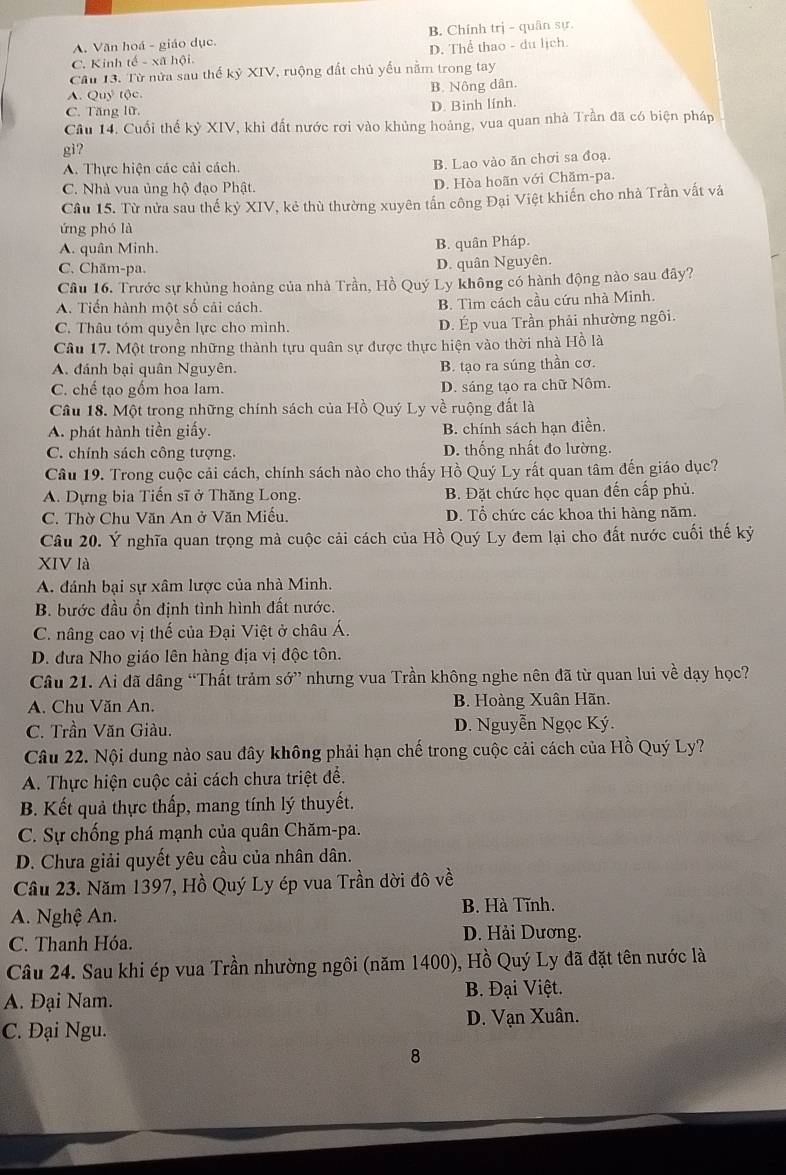 A. Văn hoá - giáo dục. B. Chính trị - quân sự.
C. Kinh tế - xã hội D. Thể thao - du lịch.
Cầu 13. Từ nửa sau thế kỷ XIV, ruộng đất chủ yếu nằm trong tay
A. Quý tộc. B. Nông dân.
C. Tăng lữ,
D. Binh lính.
Câu 14. Cuối thế kỷ XIV, khi đất nước rơi vào khủng hoàng, vua quan nhà Trần đã có biện pháp
gi?
A. Thực hiện các cải cách.
B. Lao vào ăn chơi sa đoạ.
C. Nhà vua ủng hộ đạo Phật. D. Hòa hoãn với Chăm-pa.
Cầu 15. Từ nửa sau thế kỷ XIV, kẻ thù thường xuyên tần công Đại Việt khiến cho nhà Trần vất và
ứng phó là
A. quân Minh. B. quân Pháp.
C. Chăm-pa. D. quân Nguyên.
Cầu 16. Trước sự khủng hoảng của nhà Trần, Hồ Quý Ly không có hành động nào sau đây?
A. Tiến hành một số cải cách. B. Tìm cách cầu cứu nhà Minh.
C. Thâu tóm quyền lực cho mình. D. Ép vua Trần phải nhường ngôi.
Câu 17. Một trong những thành tựu quân sự được thực hiện vào thời nhà Hồ là
A. đánh bại quân Nguyên. B. tạo ra súng thần cơ.
C. chế tạo gồm hoa lam. D. sáng tạo ra chữ Nôm.
Câu 18. Một trong những chính sách của Hồ Quý Ly về ruộng đất là
A. phát hành tiền giấy. B. chính sách hạn điền.
C. chính sách công tượng, D. thống nhất đo lường.
Câu 19. Trong cuộc cải cách, chính sách nào cho thấy Hồ Quý Ly rất quan tâm đến giáo dục?
A. Dựng bia Tiến sĩ ở Thăng Long. B. Đặt chức học quan đến cấp phủ.
C. Thờ Chu Văn An ở Văn Miếu. D. Tổ chức các khoa thi hàng năm.
Câu 20. Ý nghĩa quan trọng mà cuộc cải cách của Hồ Quý Ly đem lại cho đất nước cuối thế kỷ
XIV là
A. đánh bại sự xâm lược của nhà Minh.
B. bước đầu ổn định tình hình đất nước.
C. nâng cao vị thế của Đại Việt ở châu Á.
D. đưa Nho giáo lên hàng địa vị độc tôn.
Câu 21. Ai đã dâng “Thất trảm S0'' nhưng vua Trần không nghe nên đã từ quan lui về dạy học?
A. Chu Văn An. B. Hoàng Xuân Hãn.
C. Trần Văn Giàu. D. Nguyễn Ngọc Ký.
Câu 22. Nội dung nào sau đây không phải hạn chế trong cuộc cải cách của Hồ Quý Ly?
A. Thực hiện cuộc cải cách chưa triệt để.
B. Kết quả thực thấp, mang tính lý thuyết.
C. Sự chống phá mạnh của quân Chăm-pa.
D. Chưa giải quyết yêu cầu của nhân dân.
Câu 23. Năm 1397, Hồ Quý Ly ép vua Trần dời đô về
A. Nghệ An. B. Hà Tĩnh.
C. Thanh Hóa.
D. Hải Dương.
Câu 24. Sau khi ép vua Trần nhường ngôi (năm 1400), Hồ Quý Ly đã đặt tên nước là
A. Đại Nam. B. Đại Việt.
C. Đại Ngu. D. Vạn Xuân.
8