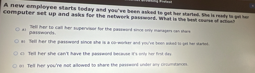 Bröwsing Pretest
A new employee starts today and you've been asked to get her started. She is ready to get her
computer set up and asks for the network password. What is the best course of action?
Tell her to call her supervisor for the password since only managers can share
A1 passwords.
B) Tell her the password since she is a co-worker and you've been asked to get her started.
c) Tell her she can't have the password because it's only her first day.
D) Tell her you're not allowed to share the password under any circumstances.