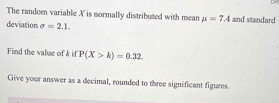 Diff 
The random variable X is normally distributed with mean mu =7.4 and standard 
deviation sigma =2.1. 
Find the value of k if P(X>k)=0.32. 
Give your answer as a decimal, rounded to three significant figures.