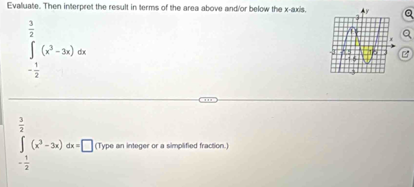 Evaluate. Then interpret the result in terms of the area above and/or below the x-axis.
∈tlimits _- 1/2 ^ 3/2 (x^3-3x)dx
frac  ∴ △ ADC
∈t (x^3-3x)dx=□ (Type an integer or a simplified fraction.)
- 1/2  □ 