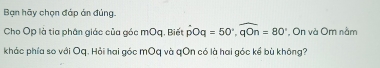 Bạn hãy chọn đáp án đủng 
Cho Op là tia phân giác của góc mOq. Biết hat pOq=50°, widehat qOn=80° , On và Om nằm 
khác phía so với Oq. Hải hai góc mOq và qOn có là hai góc kể bù không?