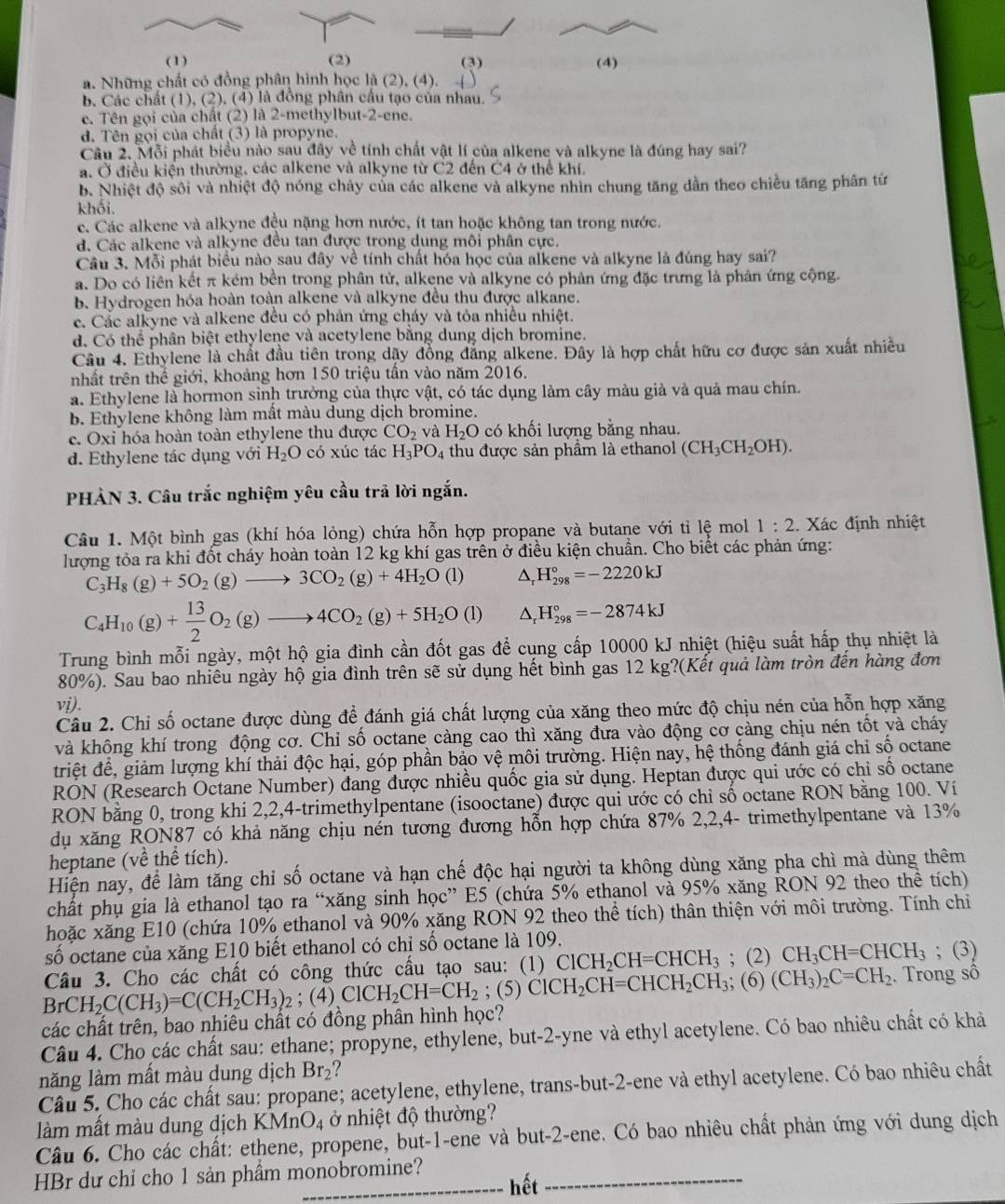 (1) (2) (3) (4)
a. Những chất có đồng phân hình học là (2), (4).
b. Các chất (1), (2), (4) là đồng phân cầu tạo của nhau.
c. Tên gọi của chất (2) là 2-methylbut-2-ene.
d. Tên gọi của chất (3) là propyne.
Câu 2. Mỗi phát biểu nào sau đây về tính chất vật lí của alkene và alkyne là đúng hay sai?
a. Ở điều kiện thường, các alkene và alkyne từ C2 đến C4 ở thể khí.
b. Nhiệt độ sôi và nhiệt độ nóng chảy của các alkene và alkyne nhìn chung tăng dẫn theo chiều tăng phân tứ
khối.
e. Các alkene và alkyne đều nặng hơn nước, ít tan hoặc không tan trong nước.
d. Các alkene và alkyne đều tan được trong dung môi phân cực.
Câu 3. Mỗi phát biểu nào sau đây về tính chất hóa học của alkene và alkyne là đúng hay sai?
a. Do có liên kết π kém bền trong phân tử, alkene và alkyne có phân ứng đặc trưng là phân ứng cộng.
b. Hydrogen hóa hoàn toàn alkene và alkyne đều thu được alkane.
c. Các alkyne và alkene đều có phản ứng cháy và tỏa nhiều nhiệt.
d. Có thể phân biệt ethylene và acetylene băng dung dịch bromine.
Câu 4. Ethylene là chất đầu tiên trong dậy đồng đẳng alkene. Đây là hợp chất hữu cơ được sản xuất nhiều
nhất trên thể giới, khoảng hơn 150 triệu tần vào năm 2016.
a. Ethylene là hormon sinh trưởng của thực vật, có tác dụng làm cây màu giả và quả mau chín.
b. Ethylene không làm mất màu dung dịch bromine.
c. Oxi hóa hoàn toàn ethylene thu được CO_2 và H_2 O có khối lượng bằng nhau.
d. Ethylene tác dụng với H_2O có xúc tác H_3PO_4 thu được sản phẩm là ethanol (CH_3CH_2OH).
PHÀN 3. Câu trắc nghiệm yêu cầu trả lời ngắn.
Câu 1. Một bình gas (khí hóa lỏng) chứa hỗn hợp propane và butane với tỉ lệ mol 1:2 Xác định nhiệt
lượng tỏa ra khi đốt cháy hoàn toàn 12 kg khí gas trên ở điều kiện chuẩn. Cho biết các phản ứng:
C_3H_8(g)+5O_2(g)to 3CO_2(g)+4H_2O(l) D H_(298)°=-2220kJ
C_4H_10(g)+ 13/2 O_2(g)to 4CO_2(g)+5H_2O(l) D H_(298)°=-2874kJ
Trung bình mỗi ngày, một hộ gia đình cần đốt gas đề cụng cấp 10000 kJ nhiệt (hiệu suất hấp thụ nhiệt là
80% ). Sau bao nhiêu ngày hộ gia đình trên sẽ sử dụng hết bình gas 12 kg?(Kết quả làm tròn đến hàng đơn
vi).
Câu 2. Chỉ số octane được dùng để đánh giá chất lượng của xăng theo mức độ chịu nén của hỗn hợp xăng
và không khí trong động cơ. Chỉ số octane càng cao thì xăng đưa vào động cơ càng chịu nén tốt và cháy
triệt để, giảm lượng khí thải độc hại, góp phần bảo vệ môi trường. Hiện nay, hệ thống đánh giá chỉ số octane
RON (Research Octane Number) đang được nhiều quốc gia sử dụng. Heptan được qui ước có chi số octane
RON bằng 0, trong khi 2,2,4-trimethylpentane (isooctane) được qui ước có chỉ số octane RON bằng 100. Ví
dụ xăng RON87 có khả năng chịu nén tương đương hỗn hợp chứa 87% 2,2,4- trimethylpentane và 13%
heptane (về thể tích).
Hiện nay, để làm tăng chỉ số octane và hạn chế độc hại người ta không dùng xăng pha chì mà dùng thêm
chất phụ gia là ethanol tạo ra “xăng sinh học” E5 (chứa 5% ethanol và 95% xăng RON 92 theo thể tích)
hoặc xăng E10 (chứa 10% ethanol và 90% xăng RON 92 theo thể tích) thân thiện với môi trường. Tính chi
số octane của xăng E10 biết ethanol có chỉ số octane là 109.
Câu 3. Cho các chất có công thức cấu tạo sau: (1) ClCH_2CH=CHCH_3; (2) CH_3CH=CHCH_3; (3)
BrCH_2C(CH_3)=C(CH_2CH_3)_2 : (4) ClCH_2CH=CH_2;(5)ClCH_2CH=CHCH_2CH_3; (6) (CH_3)_2C=CH_2. Trong sô
các chất trên, bao nhiêu chất có đồng phân hình học?
Câu 4. Cho các chất sau: ethane; propyne, ethylene, but-2-yne và ethyl acetylene. Có bao nhiêu chất có khả
lnăng làm mất màu dung dịch Br_2 ?
Câu 5. Cho các chất sau: propane; acetylene, ethylene, trans-but-2-ene và ethyl acetylene. Có bao nhiêu chất
làm mất màu dung dịch KMnO_4 ở nhiệt độ thường?
Câu 6. Cho các chất: ethene, propene, but-1-ene và but-2-ene. Có bao nhiêu chất phản ứng với dung dịch
HBr dư chỉ cho 1 sản phầm monobromine? hết