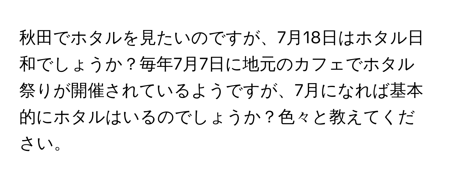 秋田でホタルを見たいのですが、7月18日はホタル日和でしょうか？毎年7月7日に地元のカフェでホタル祭りが開催されているようですが、7月になれば基本的にホタルはいるのでしょうか？色々と教えてください。