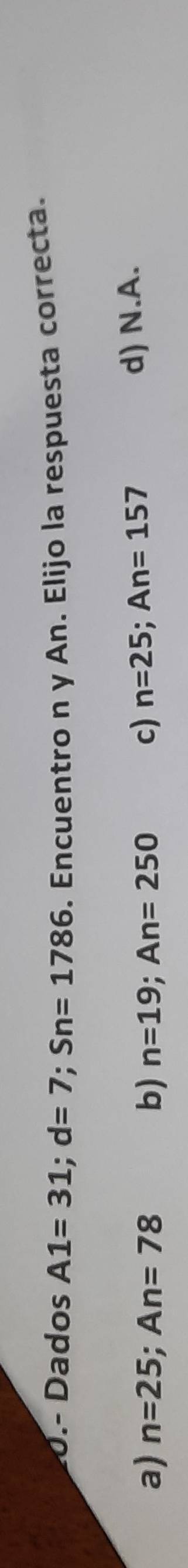 0.- Dados A1=31; d=7; Sn=1786. Encuentro n y An. Elijo la respuesta correcta.
a) n=25; An=78 b) n=19; An=250 c) n=25; An=157
d) N.A.