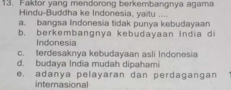 Faktor yang mendorong berkembangnya agama
Hindu-Buddha ke Indonesia, yaitu ....
a. bangsa Indonesia tidak punya kebudayaan
b. berkembangnya kebudayaan India di
Indonesia
c. terdesaknya kebudayaan asli Indonesia
d. budaya India mudah dipahami
e. adanya pelayaran dan perdagangan
internasional