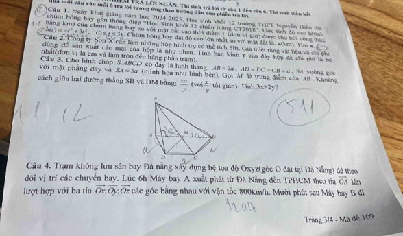 1
Mểạ TRA Lới NGÂN, Thi sinh trà lời từ câu 1 đến cầu 6. Thi sinh điễn kết
Quả mỗi cầu vào mỗi ô trà lời tương ứng theo hướng dẫn của phiêu trà lời
Câu 1. Ngày khai giáng năm học 2024-2025, Học sinh khối 12 trường THPT Nguyễn Hiện thứ 12018
chùm bóng bay gắn thông điệp ''Học Sinh khối 12 chiến thắng  '
4 4 bằng km) của chùm bóng bay so với mặt đất vào thời điểm / (đơn vị giờ) được cho bởi công thức * Lớc tính độ cao h(tính
h(t)=-t^3+3t^2,(0≤ t≤ 3). Chùm bóng bay đạt độ cao lớn nhất so với mặt đất là: a(km). Tìm a
Cầu 2. Công ty Sơn X cản làm những hộp hình trụ có thể tích 5lit. Giả thiết răng vật liệu và chi phi
dùng để sản xuất các mật của hộp là như nhau. Tính bán kính r của đây hộp để chỉ phí là bé
nhất(đơn vị là cm và làm tròn đến hàng phần trăm).
Câu 3. Cho hình chóp S.ABCD có đây là hình thang. AB=2a,AD=DC=CB=a , SA vuỡng gòc
với mặt phẳng đáy và SA=3a (minh họa như hình bên), Gọi M là trung điểm của A8 . Khoáng
cách giữa hai đường thắng SB và DM bằng:  xa/y (vbi x/y  tối giản). Tính 3x+2y ?
Câu 4. Trạm không lưu sân bay Đà nẵng xây dựng hệ tọa độ Oxyz(gốc O đặt tại Đà Nẵng) để theo
đõi vị trí các chuyển bay. Lúc 6h Máy bay A xuất phát từ Đà Nẵng đến TPHCM theo tia vector OA lần
lượt hợp với ba tia vector Ox,vector Oy;vector Oz các góc bằng nhau với vận tốc 800km/h. Mười phút sau Máy bay B đi
Trang 3/4 - Mã đề 109