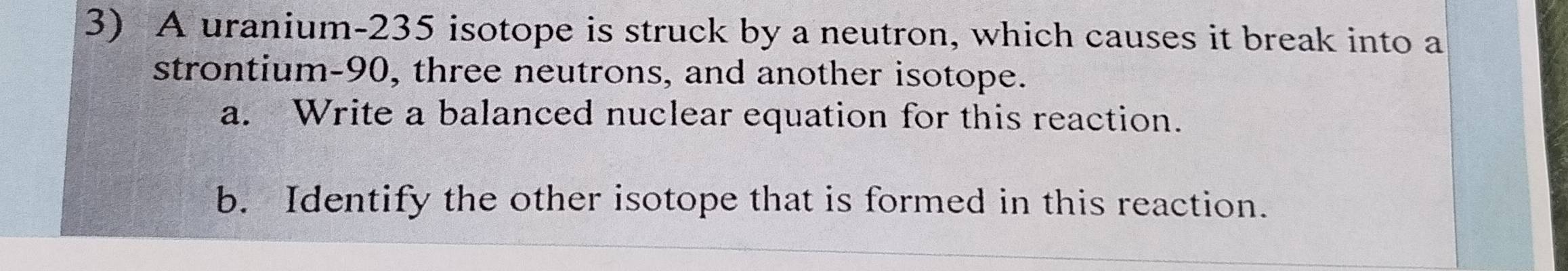 A uranium-235 isotope is struck by a neutron, which causes it break into a 
strontium- 90, three neutrons, and another isotope. 
a. Write a balanced nuclear equation for this reaction. 
b. Identify the other isotope that is formed in this reaction.