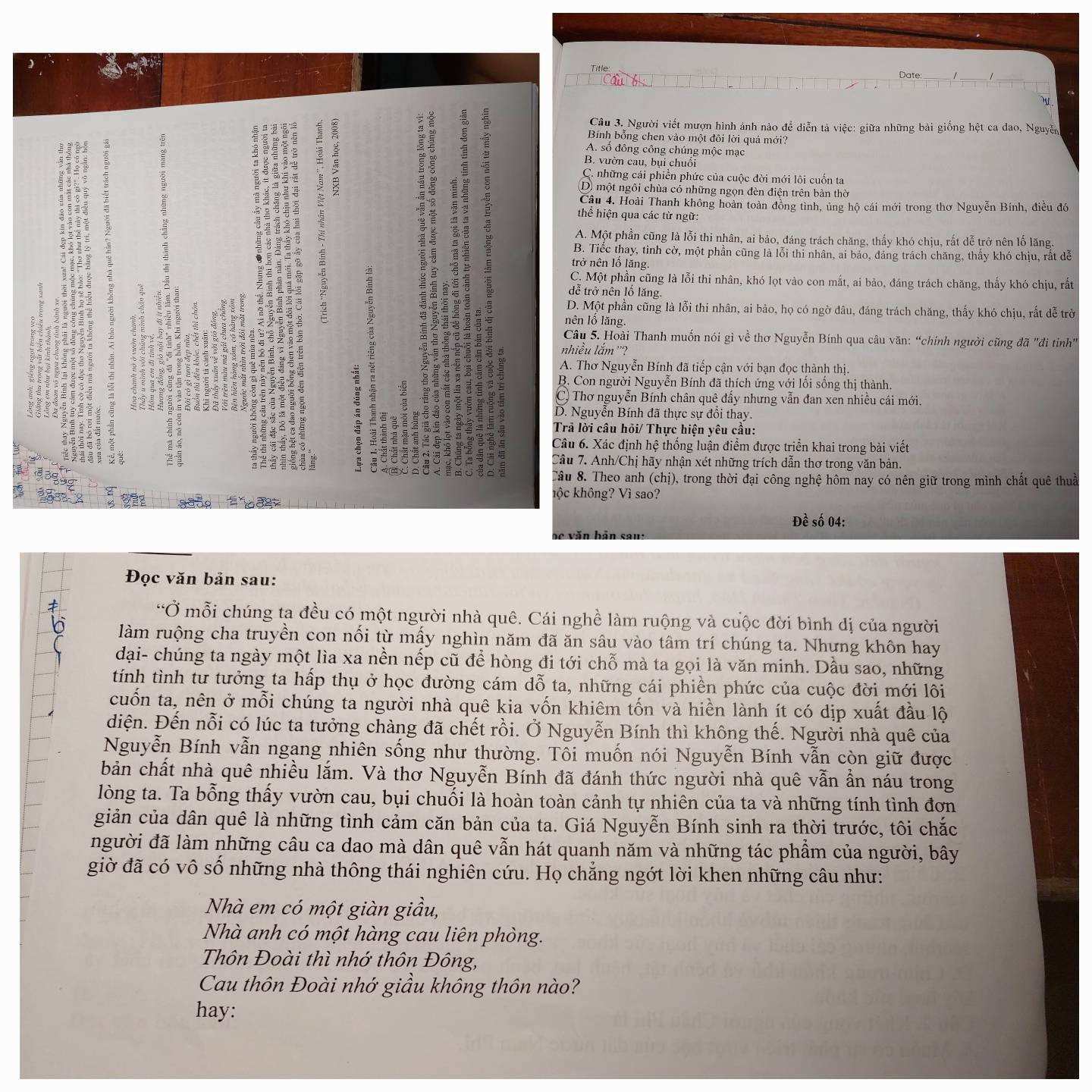 Date:
:
Câu 3. Người viết mượn hình ảnh nào để diễn tả việc: giữa những bài giống hệt ca dao, Nguyễn
Bính bỗng chen vào một đôi lời quá mới?
A. số đông công chúng mộc mạc
B. vườn cau, bụi chuối
C. những cái phiền phức của cuộc đời mới lôi cuốn ta
D một ngôi chùa có những ngọn đèn điện trên bản thờ
Câu 4. Hoài Thanh không hoàn toàn đồng tình, ủng hộ cái mới trong thơ Nguyễn Bính, điều đó
thể hiện qua các từ ngữ:
A. Một phần cũng là lỗi thi nhân, ai bảo, đáng trách chăng, thấy khó chịu, rất dễ trở nên lố lãng.
B. Tiếc thay, tỉnh cờ, một phần cũng là lỗi thi nhân, ai bảo, đáng trách chăng, thấy khó chịu, rất dễ
trở nên lổ lăng.
5
C. Một phần cũng là lỗi thi nhân, khó lọt vào con mắt, ai bảo, đáng trách chăng, thấy khó chịu, rất
dễ trở nên lổ lăng
=
D. Một phần cũng là lỗi thi nhân, ai bảo, họ có ngờ đâu, đáng trách chăng, thấy khó chịu, rất dễ trờ
nên lổ lăng.
Câu 5. Hoài Thanh muốn nói gì về thơ Nguyễn Bính qua câu văn: “chính người cũng đã "đi tiỉnh"
nhiều lắm ''?
or A. Thơ Nguyễn Bính đã tiếp cận với bạn đọc thành thị.
E
B. Con người Nguyễn Bính đã thích ứng với lối sống thị thành.
C) Thơ nguyễn Bính chân quê đẩy nhưng vẫn đan xen nhiều cái mới.
D. Nguyễn Bính đã thực sự đổi thay.
Trả lời câu hỏi/ Thực hiện yêu cầu:
Câu 6. Xác định hệ thống luận điểm được triển khai trong bài viết
d
Câu 7. Anh/Chị hãy nhận xét những trích dẫn thơ trong văn bản.
Câu 8. Theo anh (chị), trong thời đại công nghệ hôm nay có nên giữ trong mình chất quê thuả
6 hộc không? Vì sao?
Đề số 04:
be văn bản sau:
Đọc văn bản sau:
“Ở mỗi chúng ta đều có một người nhà quê. Cái nghề làm ruộng và cuộc đời bình dị của người
làm ruộng cha truyền con nối từ mấy nghìn năm đã ăn sâu vào tâm trí chúng ta. Nhưng khôn hay
đại- chúng ta ngày một lìa xa nền nếp cũ để hòng đi tới chỗ mà ta gọi là văn minh. Dầu sao, những
tính tình tư tưởng ta hấp thụ ở học đường cám dỗ ta, những cái phiền phức của cuộc đời mới lôi
cuốn ta, nên ở mỗi chúng ta người nhà quê kia vốn khiêm tốn và hiền lành ít có dịp xuất đầu lộ
diện. Đến nỗi có lúc ta tưởng chàng đã chết rồi. Ở Nguyễn Bính thì không thế. Người nhà quê của
Nguyễn Bính vẫn ngang nhiên sống như thường. Tôi muốn nói Nguyễn Bính vẫn còn giữ được
bản chất nhà quê nhiều lắm. Và thơ Nguyễn Bính đã đánh thức người nhà quê vẫn ẩn náu trong
lòng ta. Ta bổng thấy vườn cau, bụi chuối là hoàn toàn cảnh tự nhiên của ta và những tính tình đơn
giản của dân quê là những tình cảm căn bản của ta. Giá Nguyễn Bính sinh ra thời trước, tôi chắc
người đã làm những câu ca dao mà dân quê vẫn hát quanh năm và những tác phẩm của người, bây
giờ đã có vô số những nhà thông thái nghiên cứu. Họ chẳng ngớt lời khen những câu như:
Nhà em có một giàn giầu,
Nhà anh có một hàng cau liên phòng.
Thôn Đoài thì nhớ thôn Đông,
Cau thôn Đoài nhớ giầu không thôn nào?
hay: