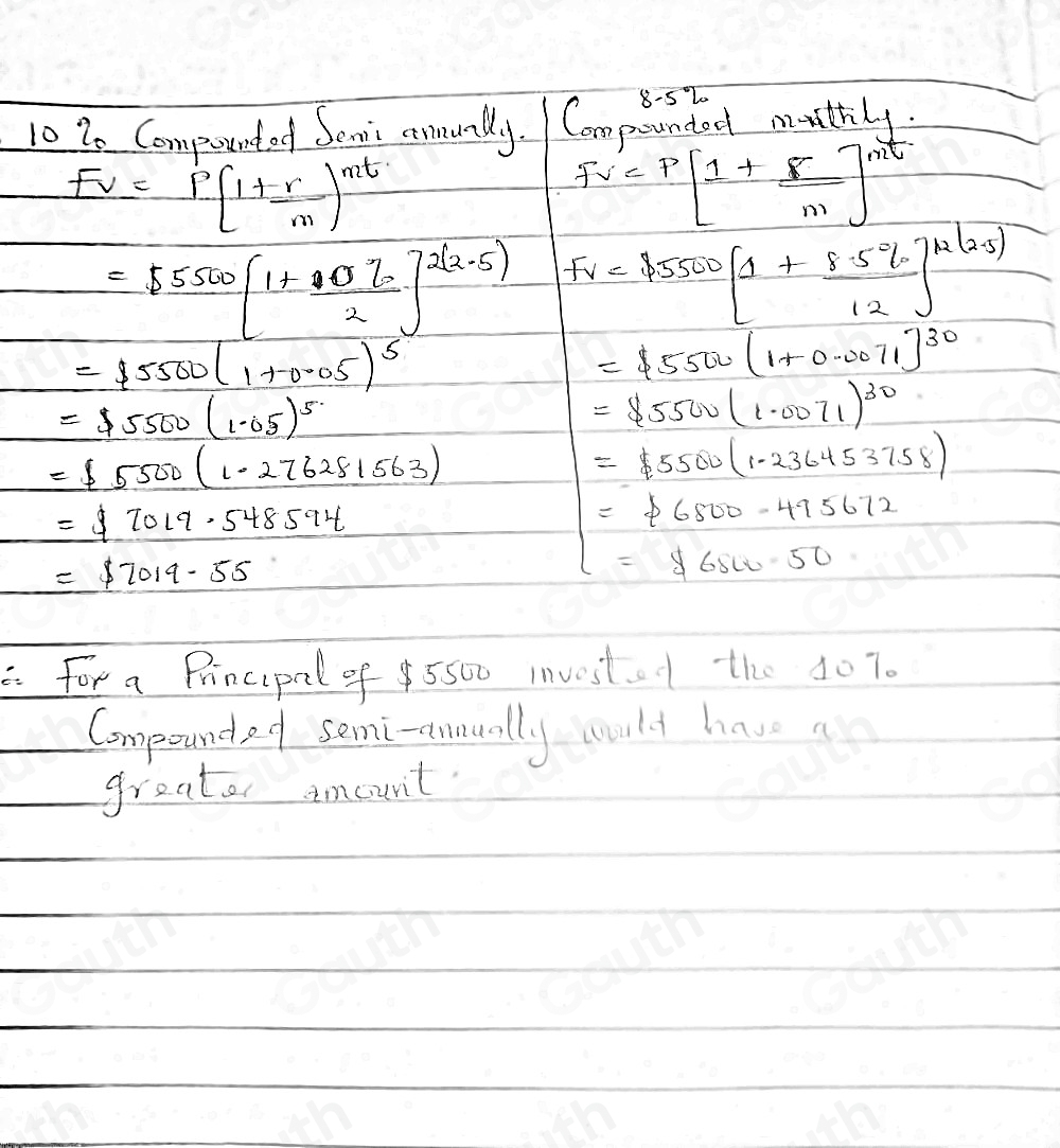 10 20 Compounted Senii annunlly. Compuunted mathly.
Fv=P(1+ r/m )^mt
Fv=P[1+ F/m ]^mt
=55500[1+ 4070/2 ]^2(2.5) Fv=45500[1+ (8.5% )/12 ]^mu (2.5)
=15500(1+0.05)^5
=15500(1+0.0071)^30
=5500(1.05)^5
=$ 5500(1.0071)^30
=15500(1.276281563)
=45500(1.236453758)
=$ 7019.548594
=$ 6800-495672
=$ 7019.55
=$ 6800.50
a for a Principal of 5500 investo the 407. 
Compoundef somi-eunually would have a 
greater amount