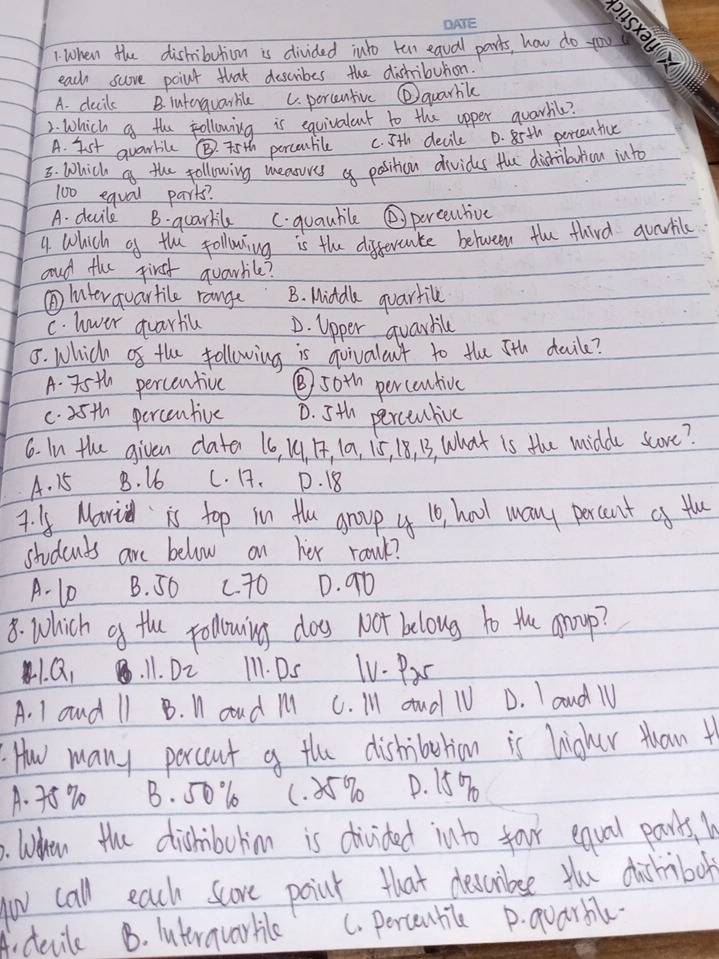 When the dishibuticm is divided julo ten eaval parts, how do you
each score point that describes the dishibution.
A. decils B intenquarble C. percentive ②quarhilc
2. Which a the following is equivalant to the apper quarhl?
A. Ist quarlilc @ 45th percentile c. 5th decile D. 85th porcentive
3. Which a the following measuves of position divides the dishibulicn iuto
100 equal parts?
A. ducild B. guarlil C. guaubile ②percntive
4 which of the following is the differcate between the third qvarhile
and the first grarhile?
①Interquartile range B. Middle quartile
C. lower quartic D. Upper quardile
8. Which of the following is goivalant to tle 5th daile?
A. 75th percentive ⑤ 50th percentive
c. 35th percentive D. 5th perceubie
6. In the given date 16, 14. 1, 10, 15, 18, 3, What is the midde score?
A. 15 B. 16 C. 1. D. 18
7. y Mari is top in the group y 10, haol wany percent af the
students are below on her ranl?
A - 10 B. S6 c70 D. 90
8. Which af the pollowing dos not belong to the group?
1. Q 11. DL I11. Ds TV. Pas
A. 1 and 11 B. I coud M C. Ill aud 1U D. I aud l
How many porcent a the dishiberion is higher tuan t
A. 75% 0 B. 501 (. ) 5% D. 15%. When the dishibohim is divided into foor equal parts. 
yov call each score point that deccurbse the dishibol
A. devile B. luteravarhile C. Percenbile D. quarbile.