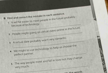 Find and correct the mistake in each sentence. 
1 It will be easier to meet people in the future probably 
because of technology. 
_ 
2 People might going on virtual dates online in the future. 
3 A virtual date probably won't very romantic. 
4 We might to use technology to help us choose the 
perfect partner. 
_ 
s The way people meet and fall in love not may change 
very much.