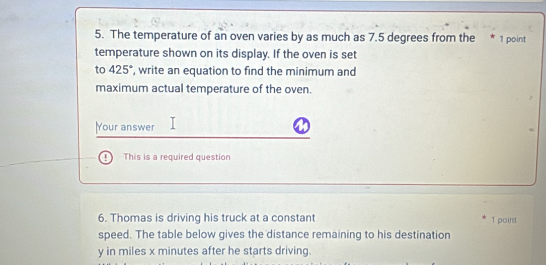 The temperature of an oven varies by as much as 7.5 degrees from the * 1 point 
temperature shown on its display. If the oven is set 
to 425° , write an equation to find the minimum and 
maximum actual temperature of the oven. 
Your answer 
This is a required question 
6. Thomas is driving his truck at a constant 1 point 
speed. The table below gives the distance remaining to his destination
y in miles x minutes after he starts driving.