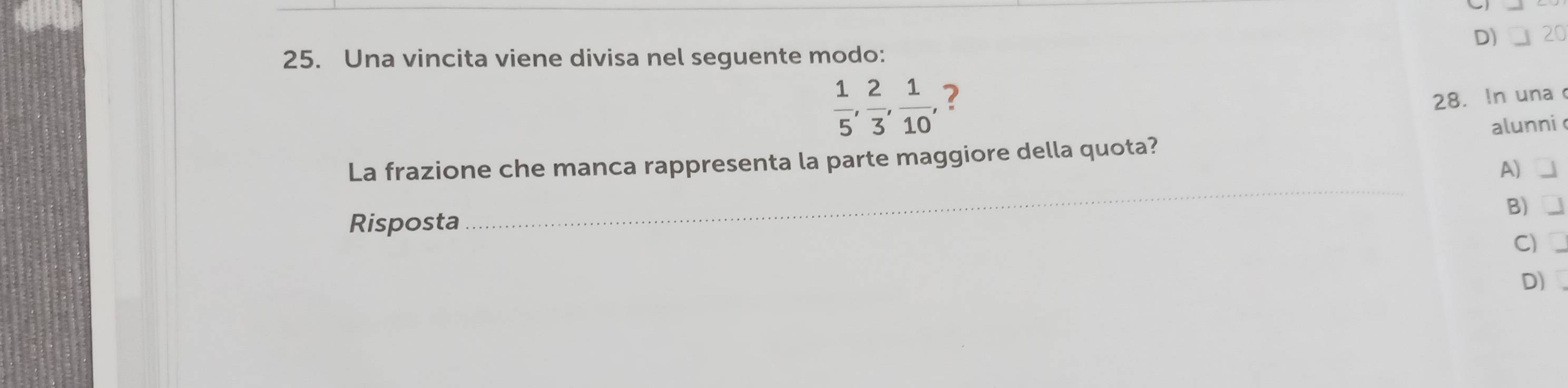 D) 20
25. Una vincita viene divisa nel seguente modo:
 1/5 ,  2/3 ,  1/10 , 2
28. In una
_
La frazione che manca rappresenta la parte maggiore della quota? alunni
A)
B)
Risposta
C)
D)