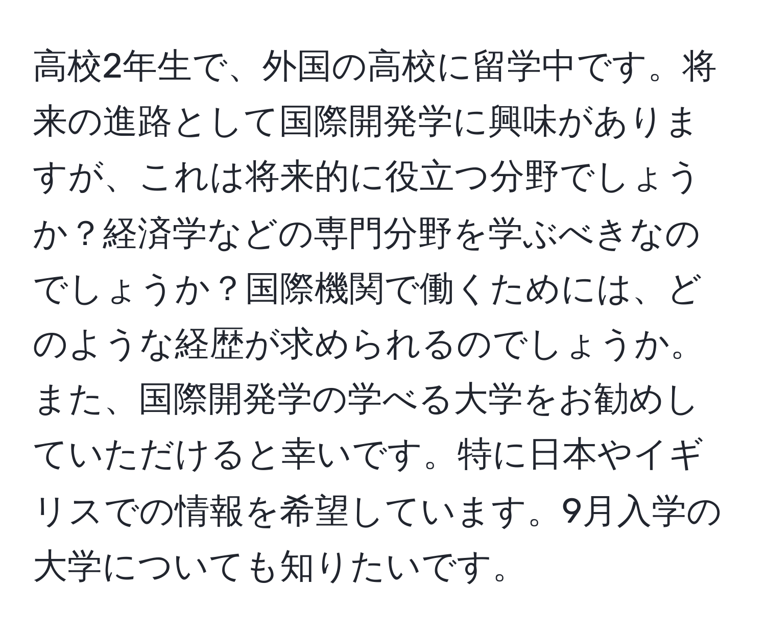 高校2年生で、外国の高校に留学中です。将来の進路として国際開発学に興味がありますが、これは将来的に役立つ分野でしょうか？経済学などの専門分野を学ぶべきなのでしょうか？国際機関で働くためには、どのような経歴が求められるのでしょうか。また、国際開発学の学べる大学をお勧めしていただけると幸いです。特に日本やイギリスでの情報を希望しています。9月入学の大学についても知りたいです。