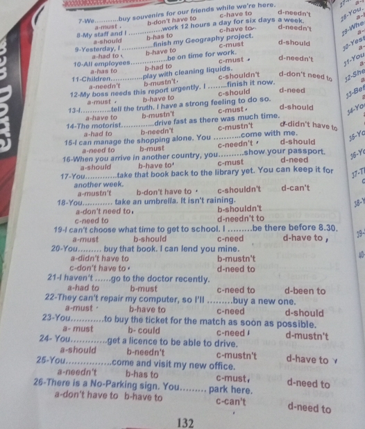 27-
7-We...........buy souvenirs for our friends while we're here. c-have to d-needn't   
18-You. a -
a-must . b-don't have to
9-Whe
8-My staff and I ................work 12 hours a day for six days a week.
a-should b-has to c-have to d-needn't a-
9-Yesterday, I ...............finish my Geography project.
a-had to b-have to c-must d-should
10-Yesi
a
11-You
10-All employees................be on time for work. c-must d-needn't a
a-has to
b-had to
11-Children..............play with cleaning liquids.
b-mustn't . c-shouldn't d-don't need to 12-She
a-needn't a
12-My boss needs this report urgently. I ........finish it now.
13-Bet
a-must . b-have to c-should d-need
13-I............tell the truth. I have a strong feeling to do so.

a-have to b-mustn't c-must
d-should
34- Yo
14-The motorist. ............drive fast as there was much time.
a-had to b-needn't c-mustn't d-didn't have to
15-I can manage the shopping alone. You ...........come with me.
15-Yc
a-need to b-must c-needn't d-should
16-When you arrive in another country, you..........show your passport. d-need
15-Y
a-should b-have to' c-must
17-You._ take that book back to the library yet. You can keep it for
37-TI
C
another week. d-can't
a-mustn't b-don't have to · c-shouldn't
18-You._ ........... take an umbrella. It isn't raining.
38-Y
a-don't need to. b-shouldn't
c-need to d-needn't to
19-I can't choose what time to get to school. I _be there before 8.30. 19
a-must b-should c-need d-have to ,
20-You......... buy that book. I can lend you mine.
a-didn't have to b-mustn't
40
c-don't have to d-need to
21-I haven't .....go to the doctor recently.
a-had to b-must c-need to d-been to
22-They can't repair my computer, so I'll ....buy a new one.
a-must· b-have to c-need d-should
23-You........... to buy the ticket for the match as soon as possible.
a- must b- could c-need d-mustn't
24- You.............get a licence to be able to drive.
a-should b-needn't c-mustn't d-have to γ
25-You._ come and visit my new office.
a-needn't b-has to c-must, d-need to
26-There is a No-Parking sign. You......... park here.
a-don't have to b-have to c-can't d-need to
132
