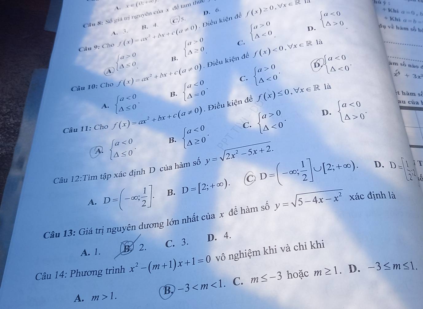 A. x∈ (0;+∈fty )
D. 6. + Khi a=0.
Cầu 8: Số giá trị nguyên của x để tam thức
f(x)≥ 0,forall x∈ R la
hú y :
Is + Khi a=b=
A. 3. B. 4.
D. beginarrayl a<0 △ >0endarray.
_
Câu 9: Cho f(x)=ax^2+bx+c(a!= 0). Điều kiện để
C. beginarrayl a>0 △ <0endarray.
dụ về hàm số bị
④ beginarrayl a>0 △ ≤ 0endarray. B. beginarrayl a>0 △ ≥ 0endarray.
f(x)<0,forall x∈ R là
C. beginarrayl a>0 △ <0endarray. . D beginarrayl a<0 △ <0endarray. .
am số não e
Câu 10: Cho f(x)=ax^2+bx+c(a!= 0). Điều kiện để
_
x^6+3x^2
A. beginarrayl a<0 △ ≤ 0endarray. . B. beginarrayl a<0 △ =0endarray. .
Câu 11: Cho f(x)=ax^2+bx+c(a!= 0). Điều kiện để f(x)≤ 0,forall x∈ R
là
t hàm số
C. beginarrayl a>0 △ <0endarray. . D. beginarrayl a<0 △ >0endarray. .
au cúa  !
A beginarrayl a<0 △ ≤ 0endarray. . B. beginarrayl a<0 △ ≥ 0endarray. .
Câu 12:Tìm tập xác định D của hàm số y=sqrt(2x^2-5x+2).
I
C
A. D=(-∈fty ; 1/2 ]. B. D=[2;+∈fty ). D=(-∈fty ; 1/2 ]∪ [2;+∈fty ).
D. D=[ 1/2 ,2] a
Câu 13: Giá trị nguyên dương lớn nhất của x để hàm số y=sqrt(5-4x-x^2) xác định là
A. 1. B. 2. C. 3. D. 4.
Câu 14: Phương trình x^2-(m+1)x+1=0 vô nghiệm khi và chỉ khi
B -3 . C. m≤ -3 hoặc m≥ 1. D. -3≤ m≤ 1.
A. m>1.