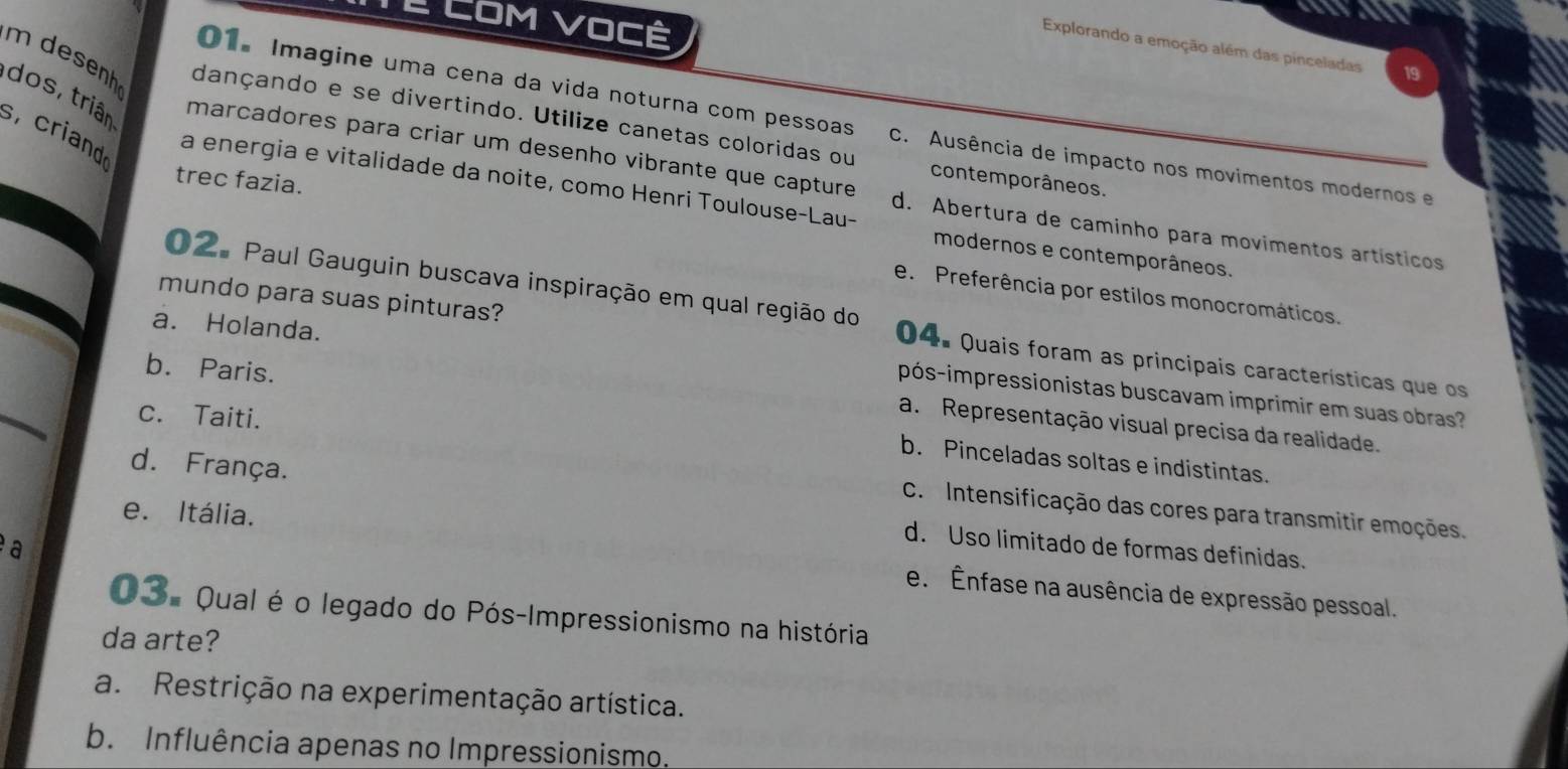 Te Com você
a
Explorando a emoção além das pinceladas
dos, triân
m desenh dançando e se divertindo. Utilize canetas coloridas ou contemporâneos.
01. Imagine uma cena da vida noturna com pessoas C. Ausência de impacto nos movimentos modernos e
s, criand
trec fazia.
a energia e vitalidade da noite, como Henri Toulouse-Lau-
marcadores para criar um desenho vibrante que capture d. Abertura de caminho para movimentos artísticos
modernos e contemporâneos.
e. Preferência por estilos monocromáticos.
mundo para suas pinturas?
02. Paul Gauguin buscava inspiração em qual região do 04. Quais foram as principais características que os
a. Holanda.
b. Paris.
pós-impressionistas buscavam imprimir em suas obra
c. Taiti.
a. Representação visual precisa da realidade.
b. Pinceladas soltas e indistintas.
d. França.
C. Intensificação das cores para transmitir emoções.
e. Itália.
d. Uso limitado de formas definidas.
a
e. Ênfase na ausência de expressão pessoal.
O3. Qual é o legado do Pós-Impressionismo na história
da arte?
a. Restrição na experimentação artística.
b. Influência apenas no Impressionismo.