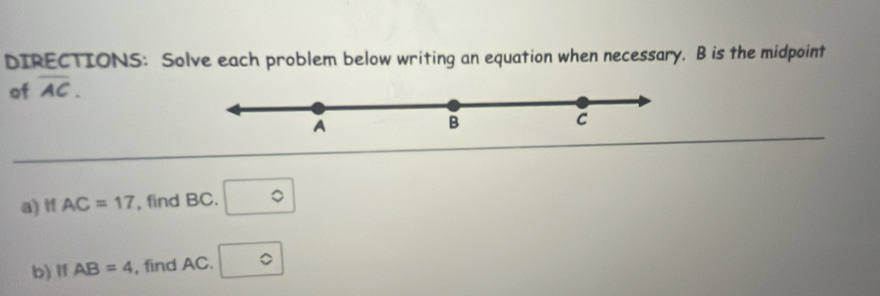 DIRECTIONS: Solve each problem below writing an equation when necessary. B is the midpoint 
of overline AC. 
A 
B 
C 
a) If AC=17 , find BC. □°
b) I1 AB=4 , find AC. □°